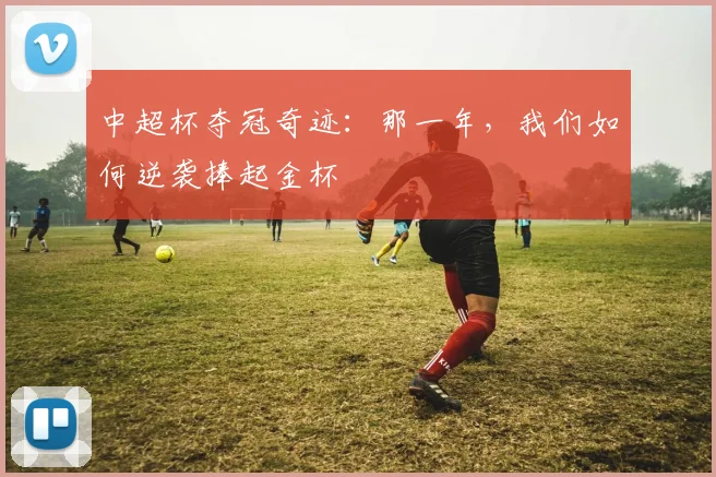 中超杯夺冠奇迹:那一年,我们如何逆袭捧起金杯