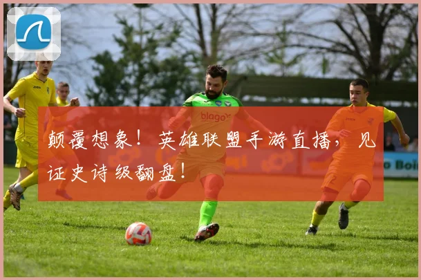 颠覆想象!英雄联盟手游直播,见证史诗级翻盘!