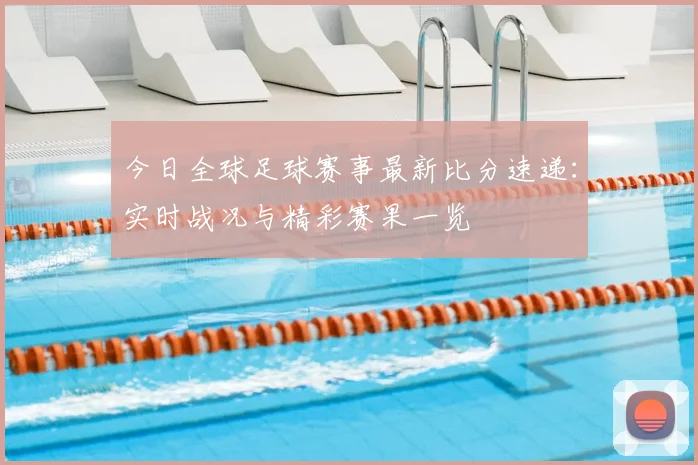 今日全球足球赛事最新比分速递:实时战况与精彩赛果一览
