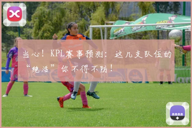 当心！KPL赛事预测：这几支队伍的“绝活”你不得不防！