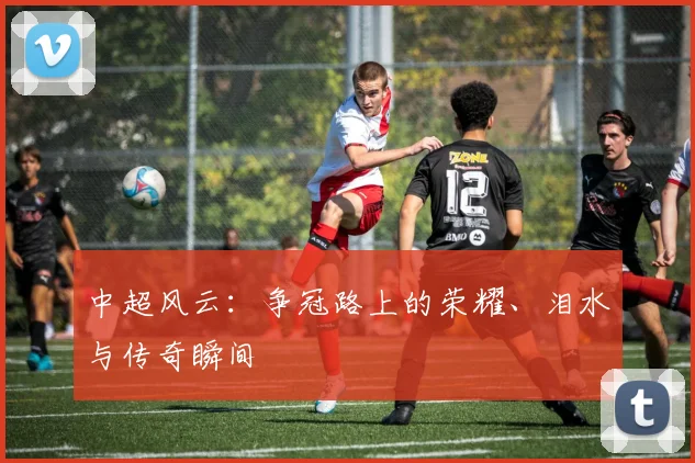 中超风云：争冠路上的荣耀、泪水与传奇瞬间