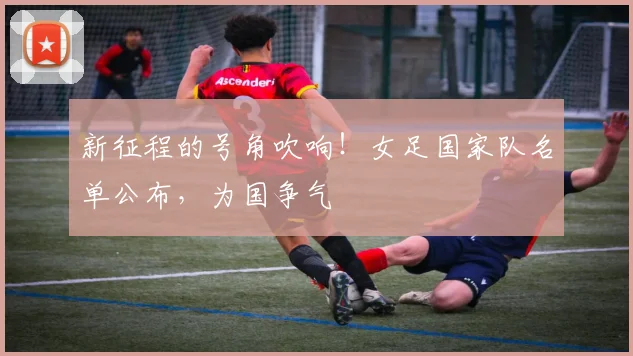 新征程的号角吹响！女足国家队名单公布，为国争气