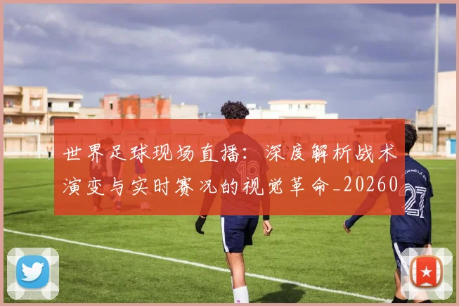 世界足球现场直播：深度解析战术演变与实时赛况的视觉革命_20260609201534