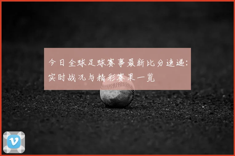 今日全球足球赛事最新比分速递：实时战况与精彩赛果一览